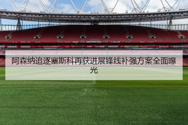 阿森纳追逐塞斯科再获进展锋线补强方案全面曝光
