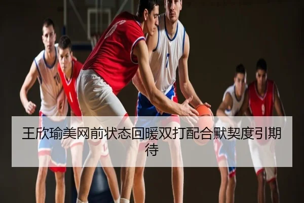 王欣瑜美网前状态回暖双打配合默契度引期待