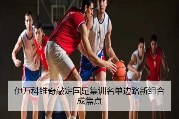 伊万科维奇敲定国足集训名单边路新组合成焦点