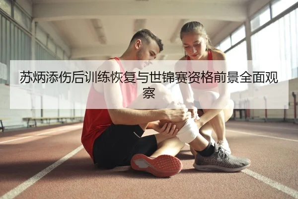 苏炳添伤后训练恢复与世锦赛资格前景全面观察